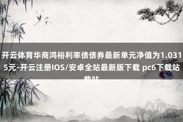 开云体育华商鸿裕利率债债券最新单元净值为1.0315元-开云注册IOS/安卓全站最新版下载 pc6下载站