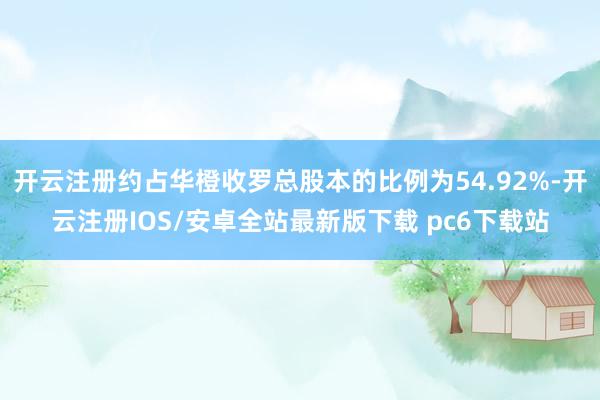 开云注册约占华橙收罗总股本的比例为54.92%-开云注册IOS/安卓全站最新版下载 pc6下载站