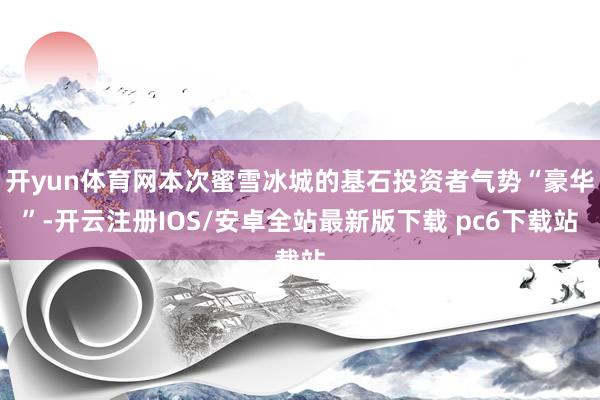 开yun体育网本次蜜雪冰城的基石投资者气势“豪华”-开云注册IOS/安卓全站最新版下载 pc6下载站