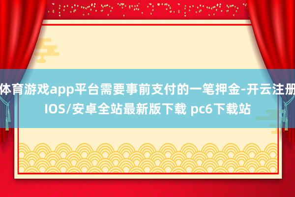 体育游戏app平台需要事前支付的一笔押金-开云注册IOS/安卓全站最新版下载 pc6下载站