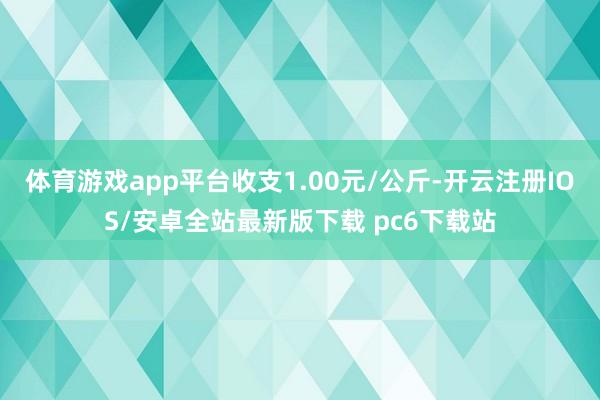 体育游戏app平台收支1.00元/公斤-开云注册IOS/安卓全站最新版下载 pc6下载站