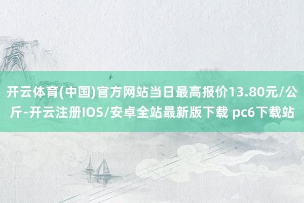 开云体育(中国)官方网站当日最高报价13.80元/公斤-开云注册IOS/安卓全站最新版下载 pc6下载站