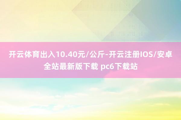 开云体育出入10.40元/公斤-开云注册IOS/安卓全站最新版下载 pc6下载站