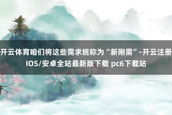 开云体育咱们将这些需求统称为“新刚需”-开云注册IOS/安卓全站最新版下载 pc6下载站