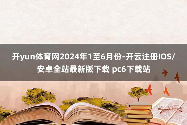 开yun体育网 2024年1至6月份-开云注册IOS/安卓全站最新版下载 pc6下载站