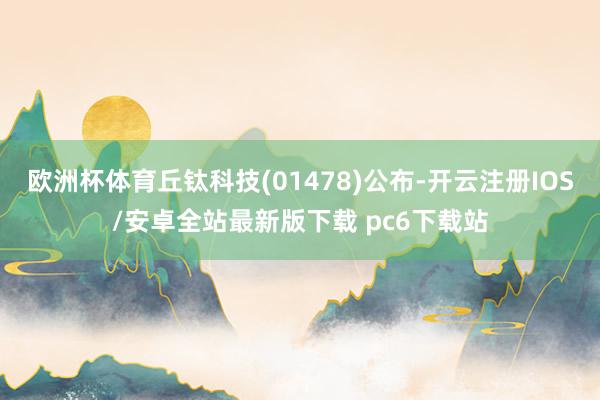 欧洲杯体育丘钛科技(01478)公布-开云注册IOS/安卓全站最新版下载 pc6下载站