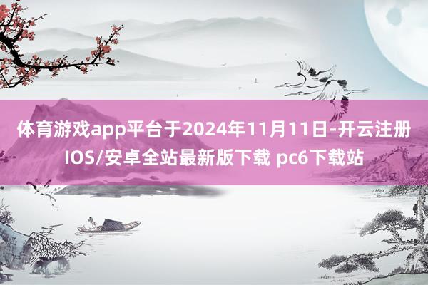 体育游戏app平台于2024年11月11日-开云注册IOS/安卓全站最新版下载 pc6下载站