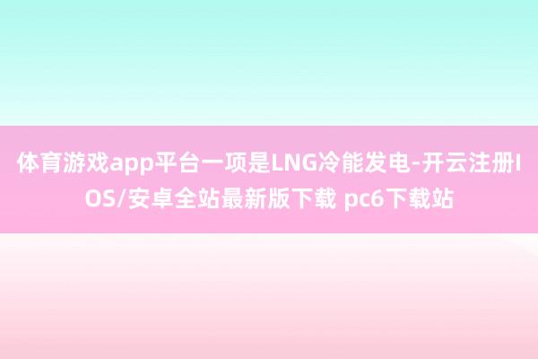 体育游戏app平台一项是LNG冷能发电-开云注册IOS/安卓全站最新版下载 pc6下载站