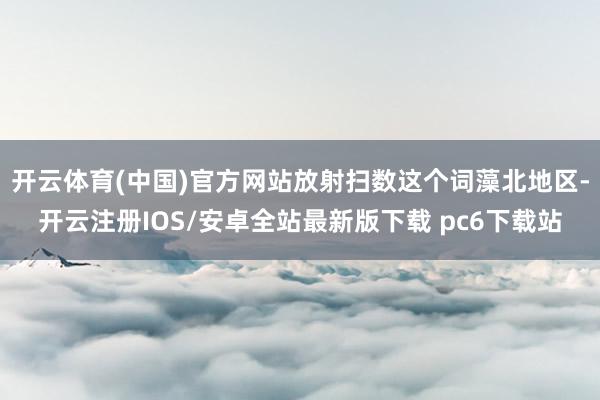 开云体育(中国)官方网站放射扫数这个词藻北地区-开云注册IOS/安卓全站最新版下载 pc6下载站