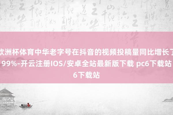 欧洲杯体育中华老字号在抖音的视频投稿量同比增长了99%-开云注册IOS/安卓全站最新版下载 pc6下载站