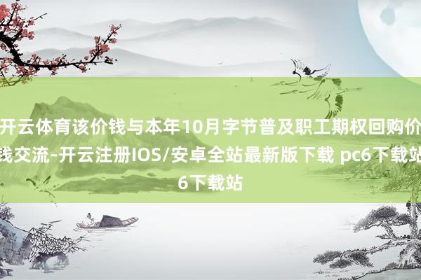 开云体育该价钱与本年10月字节普及职工期权回购价钱交流-开云注册IOS/安卓全站最新版下载 pc6下载站